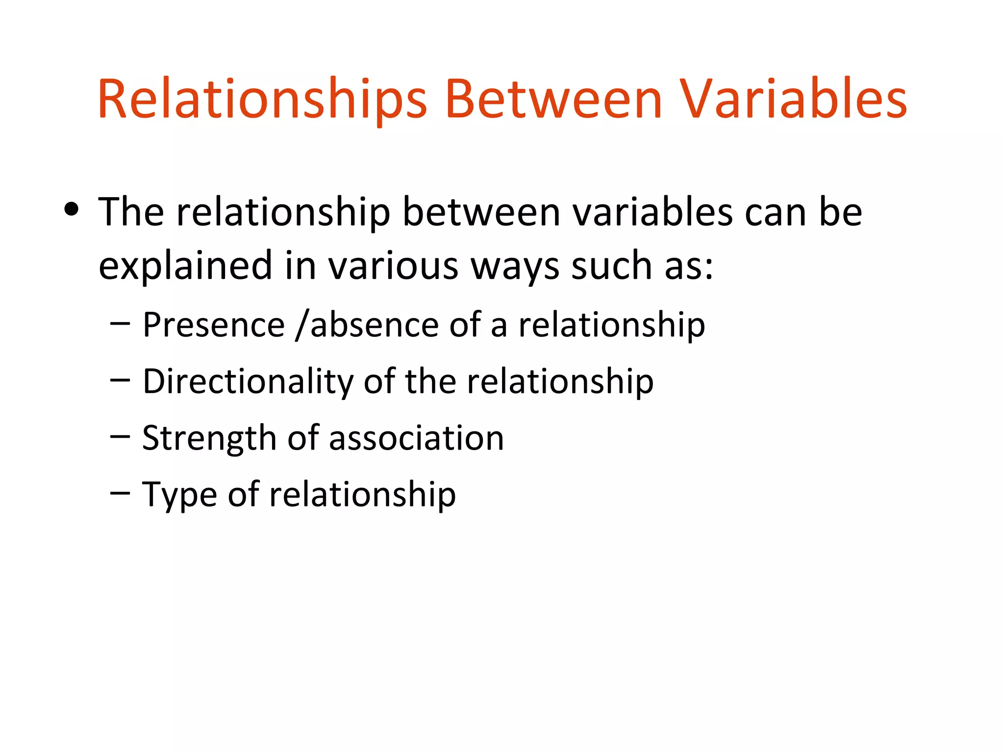 Relationships Between Variables
• The relationship between variables can be
  explained in various ways such as:
  –   Presence /absence of a relationship
  –   Directionality of the relationship
  –   Strength of association
  –   Type of relationship
 