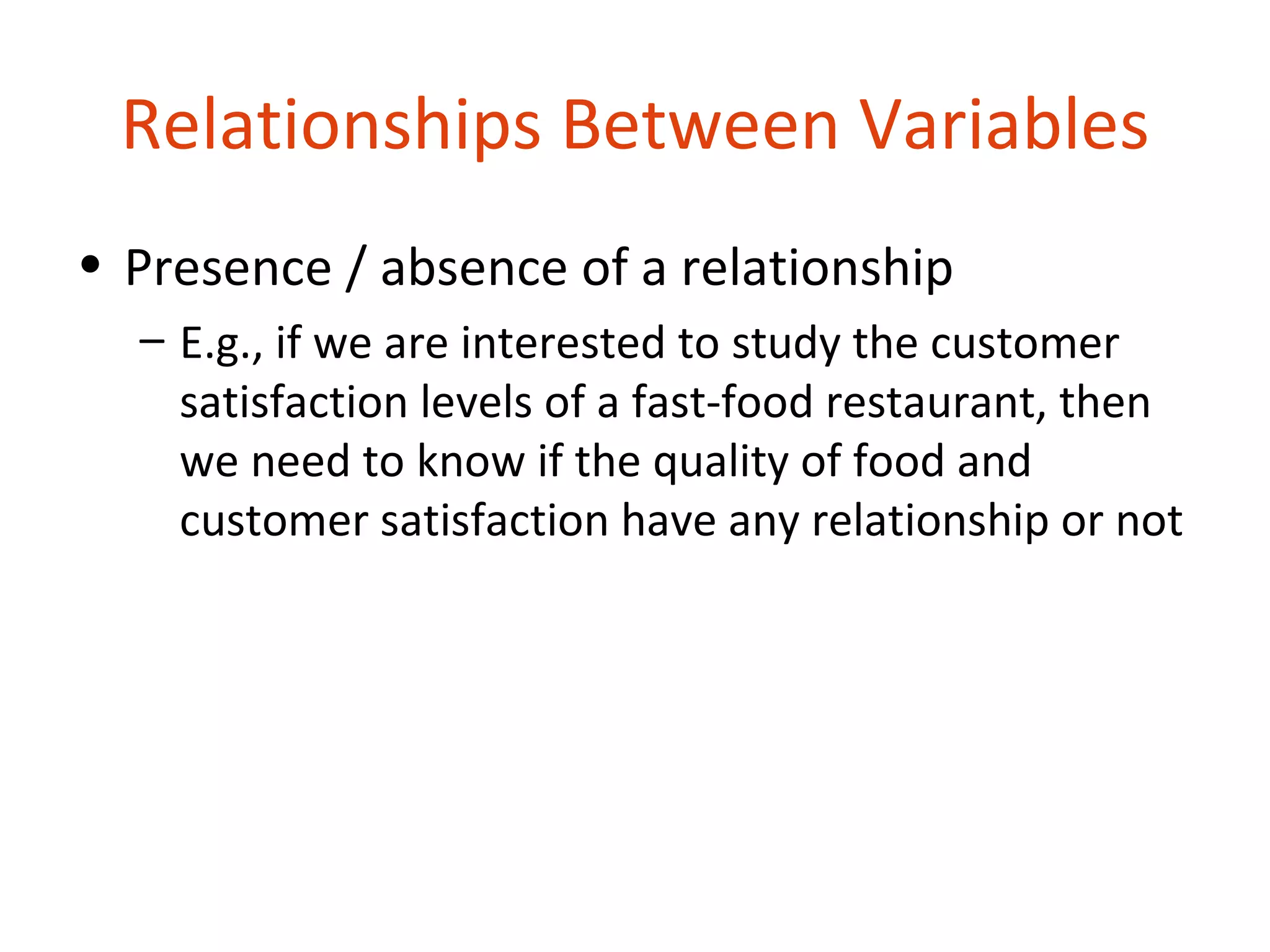 Relationships Between Variables
• Presence / absence of a relationship
  – E.g., if we are interested to study the customer
    satisfaction levels of a fast-food restaurant, then
    we need to know if the quality of food and
    customer satisfaction have any relationship or not
 