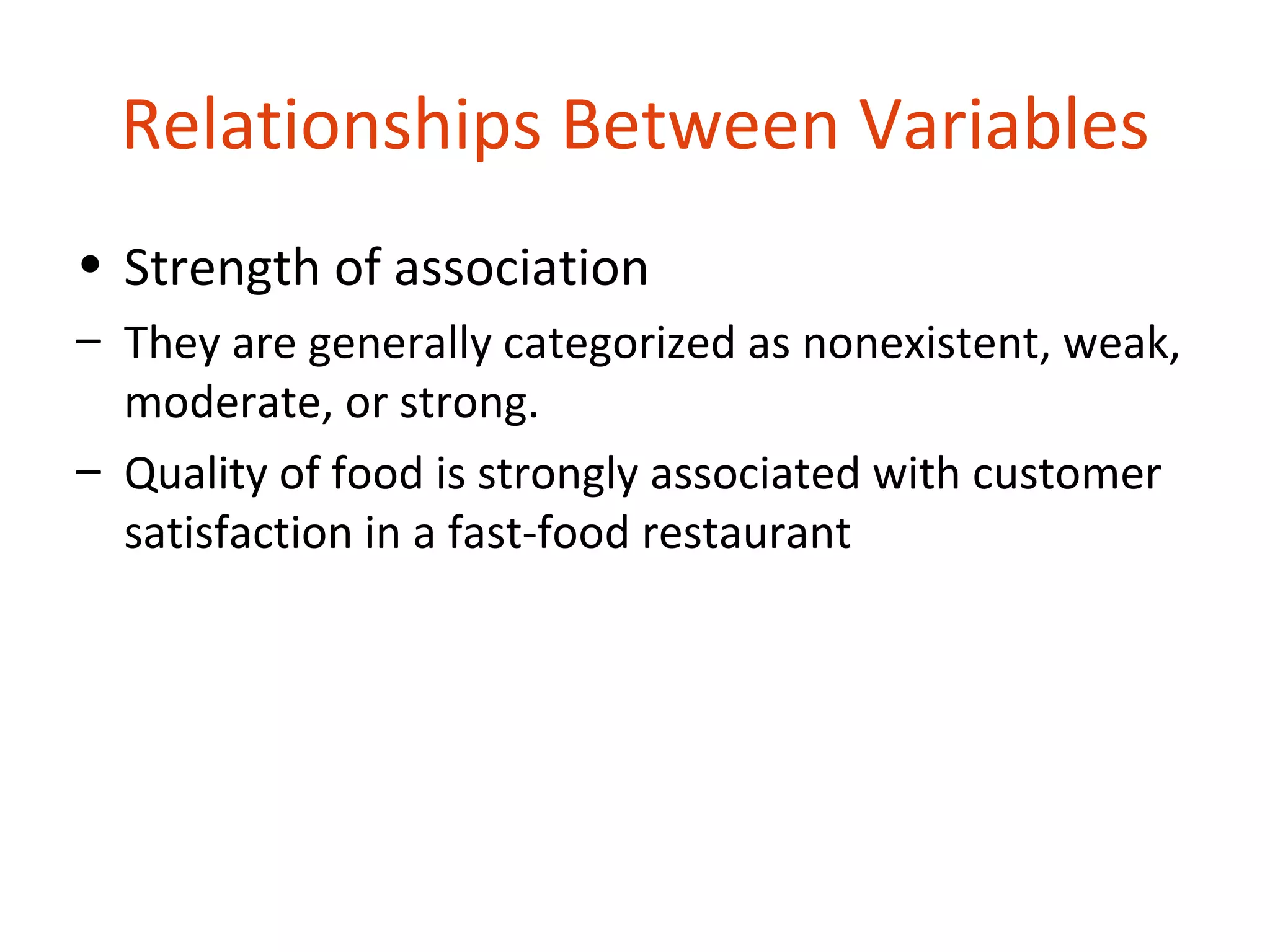 Relationships Between Variables
• Strength of association
– They are generally categorized as nonexistent, weak,
  moderate, or strong.
– Quality of food is strongly associated with customer
  satisfaction in a fast-food restaurant
 