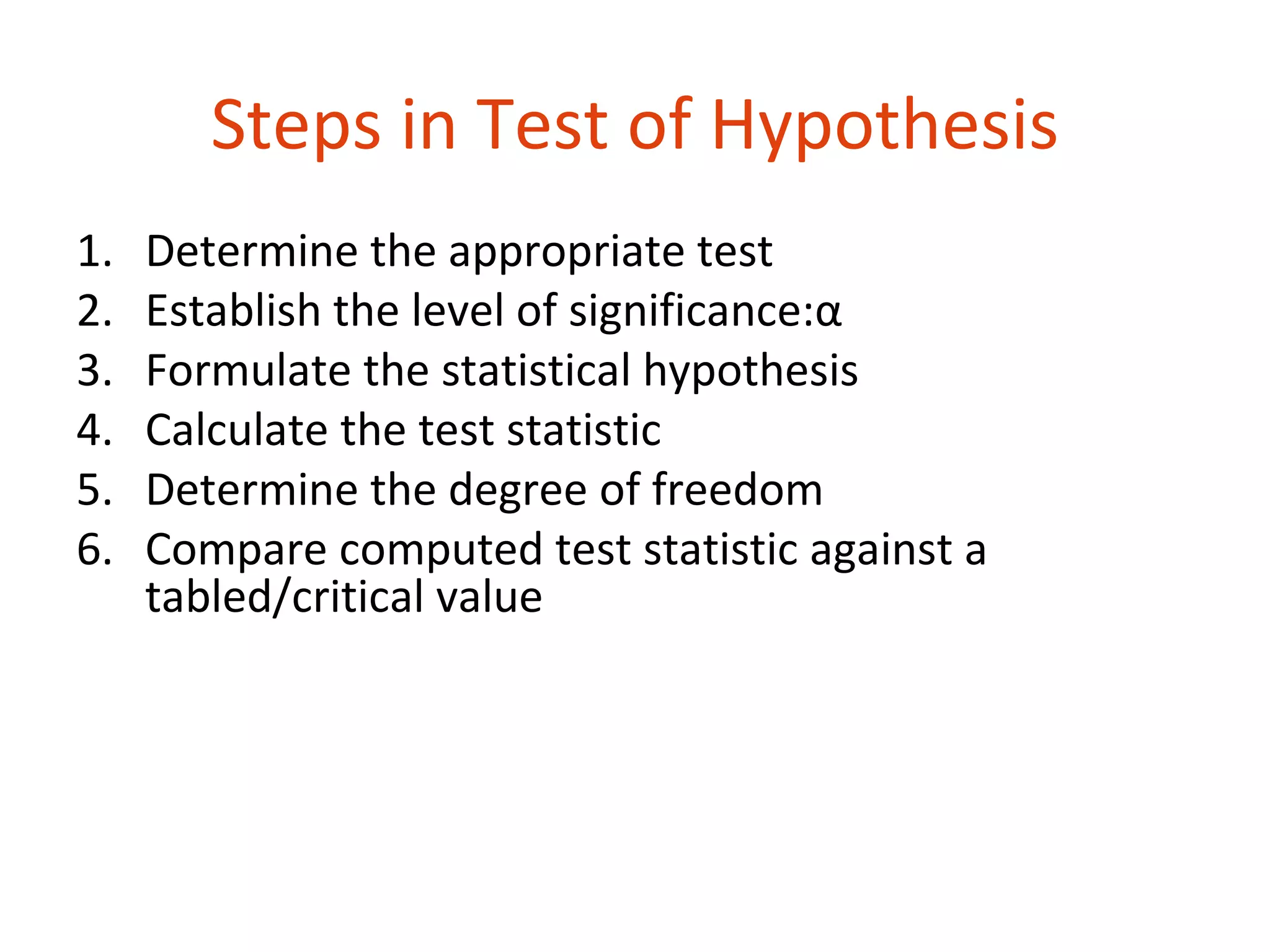 Steps in Test of Hypothesis
1.   Determine the appropriate test
2.   Establish the level of significance:α
3.   Formulate the statistical hypothesis
4.   Calculate the test statistic
5.   Determine the degree of freedom
6.   Compare computed test statistic against a
     tabled/critical value
 