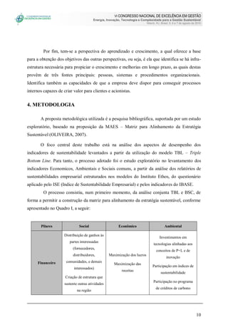 VI CONGRESSO NACIONAL DE EXCELÊNCIA EM GESTÃO
Energia, Inovação, Tecnologia e Complexidade para a Gestão Sustentável
Niterói, RJ, Brasil, 5, 6 e 7 de agosto de 2010
10
Por fim, tem-se a perspectiva do aprendizado e crescimento, a qual oferece a base
para a obtenção dos objetivos das outras perspectivas, ou seja, é ela que identifica se há infra-
estrutura necessária para propiciar o crescimento e melhorias em longo prazo, as quais destas
provêm de três fontes principais: pessoas, sistemas e procedimentos organizacionais.
Identifica também as capacidades de que a empresa deve dispor para conseguir processos
internos capazes de criar valor para clientes e acionistas.
4. METODOLOGIA
A proposta metodológica utilizada é a pesquisa bibliográfica, suportada por um estudo
exploratório, baseado na proposição da MAES – Matriz para Alinhamento da Estratégia
Sustentável (OLIVEIRA, 2007).
O foco central deste trabalho está na análise dos aspectos de desempenho dos
indicadores de sustentabilidade levantados a partir da utilização do modelo TBL – Triple
Bottom Line. Para tanto, o processo adotado foi o estudo exploratório no levantamento dos
indicadores Economicos, Ambientais e Sociais comuns, a partir da análise dos relatórios de
sustentabilidades empresarial estruturados nos modelos do Instituto Ethos, do questionário
aplicado pelo ISE (Indice de Sustentabilidade Empresarial) e pelos indicadores do IBASE.
O processo consistiu, num primeiro momento, da análise conjunta TBL e BSC, de
forma a permitir a construção da matriz para alinhamento da estratégia sustentável, conforme
apresentado no Quadro I, a seguir:
Pilares Social Econômico Ambiental
Financeiro
Distribuição de ganhos às
partes interessadas
(fornecedores,
distribuidores,
comunidades, e demais
interessados)
Criação de estrutura que
sustente outras atividades
na região
Maximização dos lucros
Maximização das
receitas
Investimentos em
tecnologias alinhadas aos
conceitos de P+L e de
inovação
Participação em índices de
sustentabilidade
Participação no programa
de créditos de carbono
 