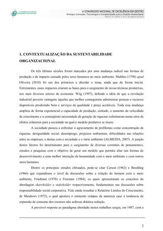 VI CONGRESSO NACIONAL DE EXCELÊNCIA EM GESTÃO
Energia, Inovação, Tecnologia e Complexidade para a Gestão Sustentável
Niterói, RJ, Brasil, 5, 6 e 7 de agosto de 2010
2
1. CONTEXTUALIZAÇÃO DA SUSTENTABILIDADE
ORGANIZACIONAL
Os três últimos séculos foram marcados por uma mudança radical nas formas de
produção e de impacto causado pelos seres humanos no meio ambiente. Malthus (1798) apud
Oliveira (2010) foi um dos primeiros a abordar o tema, ainda que de forma inicial.
Entrementes, esses impactos criaram as bases para o surgimento de novas técnicas produtivas,
nos mais diversos setores da economia. Wiig (1997), defende a idéia de que a revolução
industrial proverá vantagens àqueles que melhor conseguirem administrar pessoas e recursos
disponíveis prodizindo bens e serviços de qualidade e preço aceitáveis. Toda essa mudança
ampliou de forma exponencial a capacidade de produção, contudo, o aumento da velocidade
de crescimento e a conseqüente necessidade de geração de riquezas culminaram numa série de
efeitos colaterais para a sociedade na qual o modelo produtivo se insere.
A sociedade passou a enfrentar o agravamento de problemas como concentração de
riquezas, desigualdade social, desemprego, prejuízos ambientais, dificuldades nas relações
entre as empresas, e destas com a sociedade e o meio ambiente (ALMEIDA, 2007). A junção
destes fatores foi determinante para o surgimento de diversas correntes de pensamentos,
estudos e pesquisas com o objetivo de gerar um modelo que permita aliar tais formas de
desenvolvimento a uma melhor interação da humanidade com o meio ambiente e com outros
seres humanos.
Dentre os principais estudos efetuados, pode-se citar Carson (1962) e Boulding
(1966) que expandiram o nível de discussões sobre a relação do homem com o meio
ambiente, Friedman (1970) e Freeman (1984), os quais apresentaram os conceitos da
abordagem shareholder e stakeholder respectivamente, fundamentais nas discussões sobre
responsabilidade social corporativa. Vale ainda ressaltar o Relatório Limites do Crescimento,
de Meadows (1972), o qual apontou o eminente colapso da natureza caso a tendencia de
expansão de consumo dos recursos não sofresse drástica redução.
A provável resposta ao paradigma abordado nestes trabalhos surgiu, em 1987, com a
 