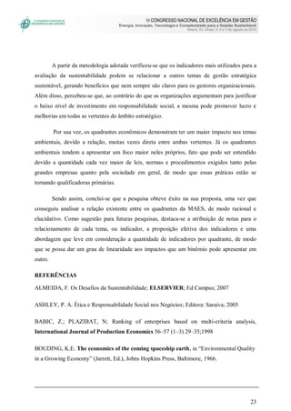 VI CONGRESSO NACIONAL DE EXCELÊNCIA EM GESTÃO
Energia, Inovação, Tecnologia e Complexidade para a Gestão Sustentável
Niterói, RJ, Brasil, 5, 6 e 7 de agosto de 2010
23
A partir da metodologia adotada verificou-se que os indicadores mais utilizados para a
avaliação da sustentabilidade podem se relacionar a outros temas de gestão estratégica
sustentável, gerando benefícios que nem sempre são claros para os gestores organizacionais.
Além disso, percebeu-se que, ao contrário do que as organizações argumentam para justificar
o baixo nível de investimento em responsabilidade social, a mesma pode promover lucro e
melhorias em todas as vertentes do âmbito estratégico.
Por sua vez, os quadrantes econômicos demonstram ter um maior impacto nos temas
ambientais, devido a relação, muitas vezes direta entre ambas vertentes. Já os quadrantes
ambientais tendem a apresentar um foco maior neles próprios, fato que pode ser entendido
devido a quantidade cada vez maior de leis, normas e procedimentos exigidos tanto pelas
grandes empresas quanto pela sociedade em geral, de modo que essas práticas estão se
tornando qualificadoras primárias.
Sendo assim, conclui-se que a pesquisa obteve êxito na sua proposta, uma vez que
conseguiu analisar a relação existente entre os quadrantes da MAES, de modo racional e
elucidativo. Como sugestão para futuras pesquisas, destaca-se a atribuição de notas para o
relacionamento de cada tema, ou indicador, a proposição efetiva dos indicadores e uma
abordagem que leve em consideração a quantidade de indicadores por quadrante, de modo
que se possa dar um grau de linearidade aos impactos que um binômio pode apresentar em
outro.
REFERÊNCIAS
ALMEIDA, F. Os Desafios da Sustentabilidade; ELSERVIER; Ed Campus; 2007
ASHLEY, P. A. Ética e Responsabilidade Social nos Negócios; Editora: Saraiva; 2005
BABIC, Z.; PLAZIBAT, N; Ranking of enterprises based on multi-criteria analysis,
International Journal of Production Economics 56–57 (1–3) 29–35;1998
BOUDING, K.E. The economics of the coming spaceship earth, in “Environmental Quality
in a Growing Economy” (Jarrett, Ed.), Johns Hopkins Press, Baltimore, 1966.
 