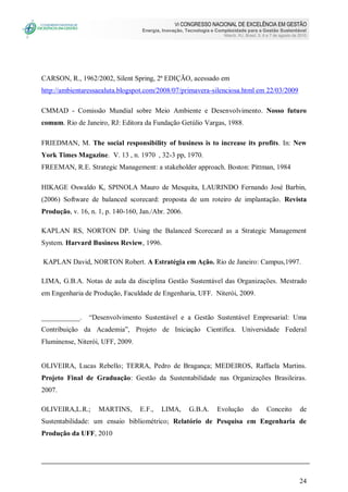 VI CONGRESSO NACIONAL DE EXCELÊNCIA EM GESTÃO
Energia, Inovação, Tecnologia e Complexidade para a Gestão Sustentável
Niterói, RJ, Brasil, 5, 6 e 7 de agosto de 2010
24
CARSON, R., 1962/2002, Silent Spring, 2ª EDIÇÃO, acessado em
http://ambientaressaealuta.blogspot.com/2008/07/primavera-silenciosa.html em 22/03/2009
CMMAD - Comissão Mundial sobre Meio Ambiente e Desenvolvimento. Nosso futuro
comum. Rio de Janeiro, RJ: Editora da Fundação Getúlio Vargas, 1988.
FRIEDMAN, M. The social responsibility of business is to increase its profits. In: New
York Times Magazine. V. 13 , n. 1970 , 32-3 pp, 1970.
FREEMAN, R.E. Strategic Management: a stakeholder approach. Boston: Pittman, 1984
HIKAGE Oswaldo K, SPINOLA Mauro de Mesquita, LAURINDO Fernando José Barbin,
(2006) Software de balanced scorecard: proposta de um roteiro de implantação. Revista
Produção, v. 16, n. 1, p. 140-160, Jan./Abr. 2006.
KAPLAN RS, NORTON DP. Using the Balanced Scorecard as a Strategic Management
System. Harvard Business Review, 1996.
KAPLAN David, NORTON Robert. A Estratégia em Ação. Rio de Janeiro: Campus,1997.
LIMA, G.B.A. Notas de aula da disciplina Gestão Sustentável das Organizações. Mestrado
em Engenharia de Produção, Faculdade de Engenharia, UFF. Niterói, 2009.
___________. “Desenvolvimento Sustentável e a Gestão Sustentável Empresarial: Uma
Contribuição da Academia”, Projeto de Iniciação Científica. Universidade Federal
Fluminense, Niterói, UFF, 2009.
OLIVEIRA, Lucas Rebello; TERRA, Pedro de Bragança; MEDEIROS, Raffaela Martins.
Projeto Final de Graduação: Gestão da Sustentabilidade nas Organizações Brasileiras.
2007.
OLIVEIRA,L.R.; MARTINS, E.F., LIMA, G.B.A. Evolução do Conceito de
Sustentabilidade: um ensaio bibliométrico; Relatório de Pesquisa em Engenharia de
Produção da UFF, 2010
 