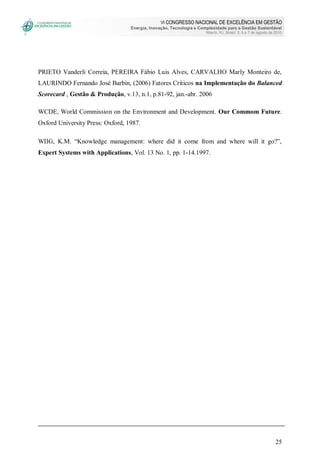 VI CONGRESSO NACIONAL DE EXCELÊNCIA EM GESTÃO
Energia, Inovação, Tecnologia e Complexidade para a Gestão Sustentável
Niterói, RJ, Brasil, 5, 6 e 7 de agosto de 2010
25
PRIETO Vanderli Correia, PEREIRA Fábio Luis Alves, CARVALHO Marly Monteiro de,
LAURINDO Fernando José Barbin, (2006) Fatores Críticos na Implementação do Balanced
Scorecard , Gestão & Produção, v.13, n.1, p.81-92, jan.-abr. 2006
WCDE, World Commission on the Environment and Development. Our Commom Future.
Oxford University Press: Oxford, 1987.
WIIG, K.M. “Knowledge management: where did it come from and where will it go?”,
Expert Systems with Applications, Vol. 13 No. 1, pp. 1-14.1997.
 