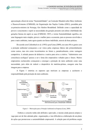 VI CONGRESSO NACIONAL DE EXCELÊNCIA EM GESTÃO
Energia, Inovação, Tecnologia e Complexidade para a Gestão Sustentável
Niterói, RJ, Brasil, 5, 6 e 7 de agosto de 2010
3
apresentação oficial do termo “Sustentabilidade”, na Comissão Mundial sobre Meio Ambiente
e Desenvolvimento (CMMAD), da Organização das Nações Unidas (ONU), presidida pela
ex-primeira-ministra da Noruega, Gro Harlem Brundtland. Definido como a capacidade de
prover o crescimento e suprir as necessidades da geração presente sem afetar a habilidade das
gerações futuras de suprir as suas (CMMAD, 1987), o termo Sustentabilidade significa, em
uma linguagem mais simples, prover o melhor para a economia, para as pessoas envolvidas e
para o meio ambiente, tanto agora quanto em futuro indefinido, através de boas práticas.
De acordo com Callembach et al. (1993) apud Lima (2009), nos anos 80 os gastos com
a proteção ambiental começaram a ser vistos pelas empresas líderes não primordialmente
como custos, mas sim como investimentos no futuro e, paradoxalmente, como vantagem
competitiva. A atitude passou de defensiva e reativa para ativa e criativa. “Administrar com
consciência ecológica” passou a ser o lema dos empresários voltados para o futuro. Muitos
empresários esclarecidos começaram a enxergar a proteção do meio ambiente como uma
necessidade, pois além de reduzir o desperdício de matérias-primas, assegura uma boa
imagem para a empresa.
A Figura 1 sintetiza os aspectos que motivam as empresas a aceitarem a
responsabilidade pela proteção do meio ambiente.
Figura 1 – Motivações para a Proteção Ambiental na Empresa (Lima, 2009)
Embora o conceito tenha sido definido e aprovado, o mesmo ainda parecia utópico e
vago para ser de fato adotado pelas organizaçãos, e isso dificultava a elaboração de um plano
de ações que promovesse a sustentabilidade empresarial. A solução para tal problema surgiu
 
