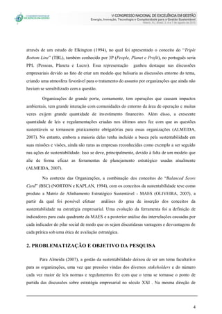 VI CONGRESSO NACIONAL DE EXCELÊNCIA EM GESTÃO
Energia, Inovação, Tecnologia e Complexidade para a Gestão Sustentável
Niterói, RJ, Brasil, 5, 6 e 7 de agosto de 2010
4
através de um estudo de Elkington (1994), no qual foi apresentado o conceito do “Triple
Bottom Line” (TBL), também conhecido por 3P (People, Planet e Profit), no português seria
PPL (Pessoas, Planeta e Lucro). Essa representação ganhou destaque nas discussões
empresariais devido ao fato de criar um modelo que balisaria as discussões entorno do tema,
criando uma atmosfera favorável para o tratamento do assunto por organizações que ainda não
haviam se sensibilizado com a questão.
Organizações de grande porte, comumente, tem operações que causam impactos
ambientais, tem grande interação com comunidades do entorno da área de operação e muitas
vezes exijem grande quantidade de investimento financeiro. Além disso, a crescente
quantidade de leis e regulamentações criadas nos últimos anos fez com que as questões
sustentáveis se tornassem praticamente obrigatórias para essas organizações (ALMEIDA,
2007). No entanto, embora a maioria delas tenha incluído a busca pela sustentabilidade em
suas missões e visões, ainda são raras as empresas reconhecidas como exemplo a ser seguido
nas ações de sustentabilidade. Isso se deve, principalmente, devido à falta de um modelo que
alie de forma eficaz as ferramentas de planejamento estratégico usadas atualmente
(ALMEIDA, 2007).
No contexto das Organizações, a combinação dos conceitos do “Balanced Score
Card” (BSC) (NORTON e KAPLAN, 1994), com os conceitos da sustentabilidade teve como
produto a Matriz de Alinhamento Estratégico Sustentável - MAES (OLIVEIRA, 2007), a
partir da qual foi possível efetuar análises do grau de inserção dos conceitos da
sustentabilidade na estratégia empresarial. Uma evolução da ferramenta foi a definição de
indicadores para cada quadrante da MAES e a posterior análise das interrelações causadas por
cada indicador do pilar social de modo que os sejam discutidasas vantagens e desvantagens de
cada prática sob uma ótica de avaliação estratégica.
2. PROBLEMATIZAÇÃO E OBJETIVO DA PESQUISA
Para Almeida (2007), a gestão da sustentabilidade deixou de ser um tema facultativo
para as organizações, uma vez que pressões vindas dos diversos stakeholders e do número
cada vez maior de leis normas e regulamentos fez com que o tema se tornasse o ponto de
partida das discussões sobre estratégia empresarial no século XXI . Na mesma direção de
 