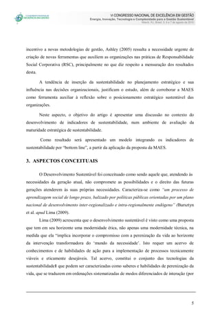VI CONGRESSO NACIONAL DE EXCELÊNCIA EM GESTÃO
Energia, Inovação, Tecnologia e Complexidade para a Gestão Sustentável
Niterói, RJ, Brasil, 5, 6 e 7 de agosto de 2010
5
incentivo a novas metodologias de gestão, Ashley (2005) ressalta a necessidade urgente de
criação de novas ferramentas que auxiliem as organizações nas práticas de Responsabilidade
Social Corporativa (RSC), principalmente no que diz respeito a mensuração dos resultados
desta.
A tendência de inserção da sustentabilidade no planejamento estratégico e sua
influência nas decisões organizacionais, justificam o estudo, além de corroborar a MAES
como ferramenta auxiliar à reflexão sobre o posicionamento estratégico sustentável das
organizações.
Neste aspecto, o objetivo do artigo é apresentar uma discussão no contexto do
desenvolvimento de indicadores de sustentabilidade, num ambiente de avaliação da
maturidade estratégica de sustentabilidade.
Como resultado será apresentado um modelo integrando os indicadores de
sustentabilidade por “bottom line”, a partir da aplicação da proposta da MAES.
3. ASPECTOS CONCEITUAIS
O Desenvolvimento Sustentável foi conceituado como sendo aquele que, atendendo às
necessidades da geração atual, não compromete as possibilidades e o direito das futuras
gerações atenderem às suas próprias necessidades. Caracteriza-se como “um processo de
aprendizagem social de longo prazo, balizado por políticas públicas orientadas por um plano
nacional de desenvolvimento inter-regionalizado e intra-regionalmente endógeno” (Bursztyn
et al. apud Lima (2009).
Lima (2009) acrescenta que o desenvolvimento sustentável é visto como uma proposta
que tem em seu horizonte uma modernidade ética, não apenas uma modernidade técnica, na
medida que ela “implica incorporar o compromisso com a perenização da vida ao horizonte
da intervenção transformadora do „mundo da necessidade‟. Isto requer um acervo de
conhecimentos e de habilidades de ação para a implementação de processos tecnicamente
viáveis e eticamente desejáveis. Tal acervo, constitui o conjunto das tecnologias da
sustentabilidade1 que podem ser caracterizadas como saberes e habilidades de perenização da
vida, que se traduzem em ordenações sistematizadas de modos diferenciados de interação (por
 