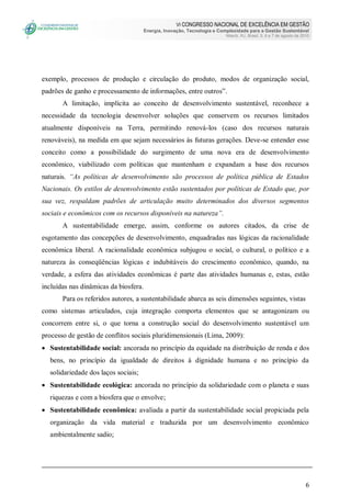 VI CONGRESSO NACIONAL DE EXCELÊNCIA EM GESTÃO
Energia, Inovação, Tecnologia e Complexidade para a Gestão Sustentável
Niterói, RJ, Brasil, 5, 6 e 7 de agosto de 2010
6
exemplo, processos de produção e circulação do produto, modos de organização social,
padrões de ganho e processamento de informações, entre outros”.
A limitação, implícita ao conceito de desenvolvimento sustentável, reconhece a
necessidade da tecnologia desenvolver soluções que conservem os recursos limitados
atualmente disponíveis na Terra, permitindo renová-los (caso dos recursos naturais
renováveis), na medida em que sejam necessários às futuras gerações. Deve-se entender esse
conceito como a possibilidade do surgimento de uma nova era de desenvolvimento
econômico, viabilizado com políticas que mantenham e expandam a base dos recursos
naturais. “As políticas de desenvolvimento são processos de política pública de Estados
Nacionais. Os estilos de desenvolvimento estão sustentados por políticas de Estado que, por
sua vez, respaldam padrões de articulação muito determinados dos diversos segmentos
sociais e econômicos com os recursos disponíveis na natureza”.
A sustentabilidade emerge, assim, conforme os autores citados, da crise de
esgotamento das concepções de desenvolvimento, enquadradas nas lógicas da racionalidade
econômica liberal. A racionalidade econômica subjugou o social, o cultural, o político e a
natureza às conseqüências lógicas e indubitáveis do crescimento econômico, quando, na
verdade, a esfera das atividades econômicas é parte das atividades humanas e, estas, estão
incluídas nas dinâmicas da biosfera.
Para os referidos autores, a sustentabilidade abarca as seis dimensões seguintes, vistas
como sistemas articulados, cuja integração comporta elementos que se antagonizam ou
concorrem entre si, o que torna a construção social do desenvolvimento sustentável um
processo de gestão de conflitos sociais pluridimensionais (Lima, 2009):
 Sustentabilidade social: ancorada no princípio da equidade na distribuição de renda e dos
bens, no princípio da igualdade de direitos à dignidade humana e no princípio da
solidariedade dos laços sociais;
 Sustentabilidade ecológica: ancorada no princípio da solidariedade com o planeta e suas
riquezas e com a biosfera que o envolve;
 Sustentabilidade econômica: avaliada a partir da sustentabilidade social propiciada pela
organização da vida material e traduzida por um desenvolvimento econômico
ambientalmente sadio;
 
