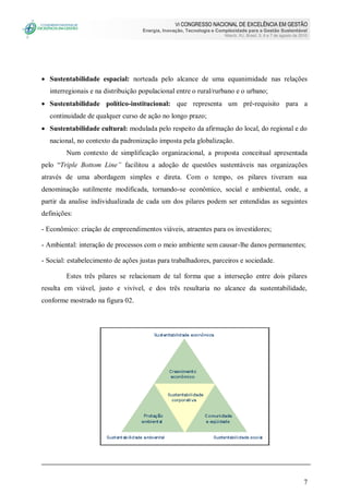 VI CONGRESSO NACIONAL DE EXCELÊNCIA EM GESTÃO
Energia, Inovação, Tecnologia e Complexidade para a Gestão Sustentável
Niterói, RJ, Brasil, 5, 6 e 7 de agosto de 2010
7
 Sustentabilidade espacial: norteada pelo alcance de uma equanimidade nas relações
interregionais e na distribuição populacional entre o rural/rurbano e o urbano;
 Sustentabilidade político-institucional: que representa um pré-requisito para a
continuidade de qualquer curso de ação no longo prazo;
 Sustentabilidade cultural: modulada pelo respeito da afirmação do local, do regional e do
nacional, no contexto da padronização imposta pela globalização.
Num contexto de simplificação organizacional, a proposta conceitual apresentada
pelo “Triple Bottom Line” facilitou a adoção de questões sustentáveis nas organizações
através de uma abordagem simples e direta. Com o tempo, os pilares tiveram sua
denominação sutilmente modificada, tornando-se econômico, social e ambiental, onde, a
partir da analise individualizada de cada um dos pilares podem ser entendidas as seguintes
definições:
- Econômico: criação de empreendimentos viáveis, atraentes para os investidores;
- Ambiental: interação de processos com o meio ambiente sem causar-lhe danos permanentes;
- Social: estabelecimento de ações justas para trabalhadores, parceiros e sociedade.
Estes três pilares se relacionam de tal forma que a interseção entre dois pilares
resulta em viável, justo e vivível, e dos três resultaria no alcance da sustentabilidade,
conforme mostrado na figura 02.
 