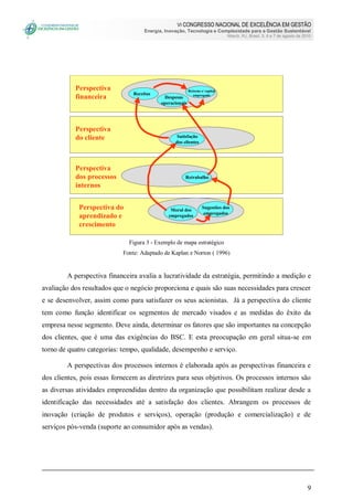 VI CONGRESSO NACIONAL DE EXCELÊNCIA EM GESTÃO
Energia, Inovação, Tecnologia e Complexidade para a Gestão Sustentável
Niterói, RJ, Brasil, 5, 6 e 7 de agosto de 2010
9
Moral dos
empregados
Sugestões dos
empregados
Retrabalho
Satisfação
dos clientes
Despesas
operacionais
Retorno s/ capital
empregadoReceitas
Perspectiva
financeira
Perspectiva
do cliente
Perspectiva
dos processos
internos
Perspectiva do
aprendizado e
crescimento
Figura 3 - Exemplo de mapa estratégico
Fonte: Adaptado de Kaplan e Norton ( 1996)
A perspectiva financeira avalia a lucratividade da estratégia, permitindo a medição e
avaliação dos resultados que o negócio proporciona e quais são suas necessidades para crescer
e se desenvolver, assim como para satisfazer os seus acionistas. Já a perspectiva do cliente
tem como função identificar os segmentos de mercado visados e as medidas do êxito da
empresa nesse segmento. Deve ainda, determinar os fatores que são importantes na concepção
dos clientes, que é uma das exigências do BSC. E esta preocupação em geral situa-se em
torno de quatro categorias: tempo, qualidade, desempenho e serviço.
A perspectivas dos processos internos é elaborada após as perspectivas financeira e
dos clientes, pois essas fornecem as diretrizes para seus objetivos. Os processos internos são
as diversas atividades empreendidas dentro da organização que possibilitam realizar desde a
identificação das necessidades até a satisfação dos clientes. Abrangem os processos de
inovação (criação de produtos e serviços), operação (produção e comercialização) e de
serviços pós-venda (suporte ao consumidor após as vendas).
 