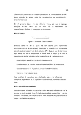 185
Channel cada puerto usa una cantidad fija dedicada de ancho de banda de 100
Mbps, además de poseer todas las características de administración
antes mencionadas.
En

el

escogida

presente diseño
es una

no

fabric,

se
por

utilizarán
lo

tanto

hubs,
no

ya
se

que la topología
describirán

sus

características técnicas ni sus costos en el mercado.
4.2.5 SWITCHES

Figura 4.5. Switches Fibre Channel
Switches

como

los

de

la

figura

4.5

son

[21]

usados

para

implementar

topologías Fabric o de estructura y constituyen la infraestructura fundamental
sobre la cual se basa el resto de la solución SAN. Cuando una de las tramas
llega desde uno de los dispositivos al switch, éste la acepta y la rutea al
dispositivo de destino utilizando varias características de inteligencia como:
∗ Servicios para la localización de otros nodos en la red.
∗ Establecimiento de caminos entre otros switches dentro de la estructura.
∗ Creación de zonas de dispositivos para su fácil administración.
∗ Monitoreo y manejo de errores.
Los switches de estructura son clasificados dentro de diferentes
categorías, dependiendo de su capacidad y características, entre los cuales se
tiene:
4.2.5.1 Switches de nivel de entrada
Están enfocados a pequeños grupos de trabajo donde se requieren de 8 a 16
puertos, su costo es bajo, tienen limitada capacidad de escalabilidad y manejo,
tienden a ser usados para remplazar a los hubs ofreciendo mayores anchos de
banda y confiabilidad que éstos.

 
