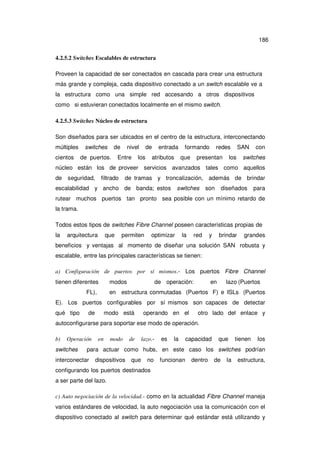186
4.2.5.2 Switches Escalables de estructura
Proveen la capacidad de ser conectados en cascada para crear una estructura
más grande y compleja, cada dispositivo conectado a un switch escalable ve a
la estructura como una simple red accesando a otros dispositivos
como si estuvieran conectados localmente en el mismo switch.
4.2.5.3 Switches Núcleo de estructura
Son diseñados para ser ubicados en el centro de la estructura, interconectando
múltiples
cientos

de

switches
de puertos.

nivel

Entre

de

los

entrada

atributos

formando
que

redes

presentan

SAN

los

con

switches

núcleo están los de proveer servicios avanzados tales como aquellos
de

seguridad,

filtrado

de tramas y troncalización, además de brindar

escalabilidad y ancho de banda; estos

switches

son

diseñados

para

rutear muchos puertos tan pronto sea posible con un mínimo retardo de
la trama.
Todos estos tipos de switches Fibre Channel poseen características propias de
la

arquitectura

que

permiten

optimizar

la

red

y

brindar

grandes

beneficios y ventajas al momento de diseñar una solución SAN robusta y
escalable, entre las principales características se tienen:
a) Configuración de puertos por sí mismos.- Los puertos Fibre Channel
tienen diferentes

modos

FL),

de operación:

en

lazo (Puertos

en estructura conmutadas (Puertos F) e ISLs (Puertos

E). Los puertos configurables por sí mismos son capaces de detectar
qué tipo

de

modo está

operando en el

otro lado del enlace y

autoconfigurarse para soportar ese modo de operación.
b)

Operación

switches

en

modo

de

lazo.-

es

la

capacidad

que

tienen

los

para actuar como hubs, en este caso los switches podrían

interconectar

dispositivos

que

no

funcionan

dentro

de

la

estructura,

configurando los puertos destinados
a ser parte del lazo.
c) Auto negociación de la velocidad.- como en la actualidad Fibre Channel maneja
varios estándares de velocidad, la auto negociación usa la comunicación con el
dispositivo conectado al switch para determinar qué estándar está utilizando y

 