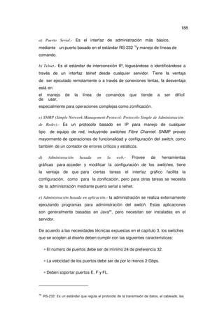 188
a) Puerto Serial.- Es el interfaz de administración más básico,
mediante un puerto basado en el estándar RS-232 79y manejo de líneas de
comando.
b) Telnet.- Es el estándar de interconexión IP, logueándose o identificándose a
través de un interfaz telnet desde cualquier servidor. Tiene la ventaja
de ser ejecutado remotamente o a través de conexiones lentas, la desventaja
está en
el manejo
de usar,

de

la

línea

de

comandos

que

tiende

a

ser

difícil

especialmente para operaciones complejas como zonificación.
c) SNMP (Simple Network Management Protocol: Protocolo Simple de Administración
de Redes).- Es un protocolo basado en IP para manejo de cualquier
tipo

de equipo de red, incluyendo switches Fibre Channel. SNMP provee

mayormente de operaciones de funcionalidad y configuración del switch, como
también de un contador de errores críticos y estáticos.
d)

Administración

basada

en

la

web.-

Provee

de

herramientas

gráficas para acceder y modificar la configuración de los switches, tiene
la

ventaja

de

que para

ciertas

tareas

el

interfaz

gráfico

facilita

la

configuración, como para la zonificación, pero para otras tareas se necesita
de la administración mediante puerto serial o telnet.
e) Administración basada en aplicación.- la administración se realiza externamente
ejecutando programas para administración del switch. Estas aplicaciones
son generalmente basadas en Java80, pero necesitan ser instaladas en el
servidor.
De acuerdo a las necesidades técnicas expuestas en el capítulo 3, los switches
que se acoplen al diseño deben cumplir con las siguientes características:
∗ El número de puertos debe ser de mínimo 24 de preferencia 32.
∗ La velocidad de los puertos debe ser de por lo menos 2 Gbps.
∗ Deben soportar puertos E, F y FL.

79

RS-232: Es un estándar que regula el protocolo de la transmisión de datos, el cableado, las

 