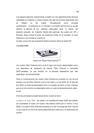 190
Los equipos descritos anteriormente cumplen con las especificaciones técnicas
solicitadas en el diseño e incluso incluyen otro tipo de servicios adicionales que
se

reflejan

característica

en

los

costos.

Considerando

como

principal

la presencia en el mercado y el soporte técnico que se puede

obtener, la elección de los

switches

adecuados

para

el

diseño

del

presente proyecto de titulación tendría dos opciones, las cuales son: HP y
Brocade, éstas marcas al tener una presencia similar en el mercado, la única
diferencia a ser tomada en cuenta es
el costo, es por eso que el presente diseño resuelve utilizar el switch HP.
4.2.6 ROUTERS

Figura 4.6. Router Fibre Channel

[22]

Los routers Fibre Channel como el de la figura 4.6 fueron desarrollados como
una alternativa de transporte de tramas Fibre Channel

a comandos

SCSI paralelos, ya que existían en un principio dispositivos que sólo
soportaban el protocolo SCSI.
Para su funcionamiento los routers Fibre Channel se conectan en uno de sus
puertos a la red Fibre Channel y por el otro lado a un bus SCSI. En el lado del
bus SCSI, el router se desempeña como un iniciador tal como un host, mientras
que en el otro extremo se desempeña como un nodo de almacenamiento sobre
la red.
Entre las principales características de los routers se tiene:
a) Número de buses SCSI.- Se refiere a la cantidad de buses SCSI que pueden
ser conectados al router, los routers más básicos tienen por lo menos un bus
SCSI y un puerto Fibre Channel conectado a la red; la ventaja de tener más de
un bus está en el ancho de banda disponible para cada bus y el aislamiento de
errores.

 