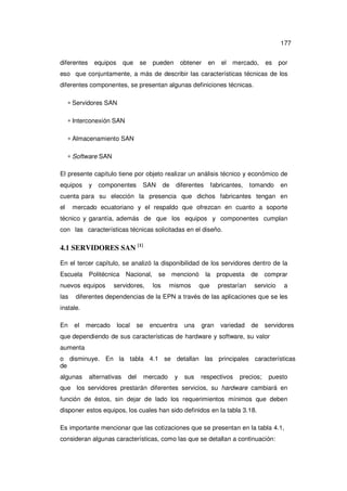 177
diferentes

equipos

que

se

pueden

obtener

en

el

mercado,

es

por

eso que conjuntamente, a más de describir las características técnicas de los
diferentes componentes, se presentan algunas definiciones técnicas.
∗ Servidores SAN
∗ Interconexión SAN
∗ Almacenamiento SAN
∗ Software SAN
El presente capítulo tiene por objeto realizar un análisis técnico y económico de
equipos

y

componentes

SAN

de

diferentes

fabricantes,

tomando

en

cuenta para su elección la presencia que dichos fabricantes tengan en
el

mercado ecuatoriano y el respaldo que ofrezcan en cuanto a soporte

técnico y garantía, además de que los equipos y componentes cumplan
con las características técnicas solicitadas en el diseño.

4.1 SERVIDORES SAN [1]
En el tercer capítulo, se analizó la disponibilidad de los servidores dentro de la
Escuela

Politécnica

nuevos equipos
las

Nacional,

servidores,

se mencionó
los

mismos

la

propuesta

que

prestarían

de

comprar

servicio

a

diferentes dependencias de la EPN a través de las aplicaciones que se les

instale.
En

el

mercado

local

se

encuentra

una

gran

variedad

de

servidores

que dependiendo de sus características de hardware y software, su valor
aumenta
o disminuye. En la tabla 4.1 se detallan las principales características
de
algunas

alternativas

del

mercado

y

sus

respectivos

precios;

puesto

que los servidores prestarán diferentes servicios, su hardware cambiará en
función de éstos, sin dejar de lado los requerimientos mínimos que deben
disponer estos equipos, los cuales han sido definidos en la tabla 3.18.
Es importante mencionar que las cotizaciones que se presentan en la tabla 4.1,
consideran algunas características, como las que se detallan a continuación:

 