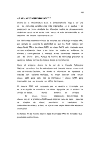 192

4.3 ALMACENAMIENTO SAN [1] [2]
Dentro de la infraestructura SAN, el almacenamiento llega a ser una
de

los elementos constituyentes más importantes, en el capítulo 1 se

presentaron de forma detallada los diferentes medios de almacenamiento
disponibles dentro de las redes SAN, siendo el más recomendable en el
desarrollo del diseño, los sistemas RAID.
Los fabricantes presentan infinidad de opciones para el trabajo en redes SAN,
por ejemplo se presenta la posibilidad de que los RAID trabajen con
discos Serial ATA o los discos SCSI; los discos SATA están diseñados para
archivar o referenciar datos y no deben ser usados en ambientes de
Entrada / Salida pesados
uso

de

discos

o

intensos.

Estas

situaciones

requieren

el

SCSI. Aunque la mayoría de fabricantes presentan la

opción de trabajar con los dos tipos de discos al mismo tiempo.
Como

el

ambiente

dentro

de

la

red

de

la

Escuela

Politécnica

Nacional para cierto tipo de aplicaciones será bastante intenso, como es el
caso del Instituto Geofísico,
extraída
discos

con
SCSI

en

donde

bastante intensidad,
para

este

tipo

la

la

información
mejor

de información

es

decisión
y

discos

ingresada
será

y

utilizar

SATA

para

información que no presente un tráfico tan intenso.
El sistema RAID está compuesto por un cerebro o controlador que
es el encargado de administrar los discos agrupados en un sistema de
arreglo de discos,
de

dichos

discos

sistemas

de

tienen

capacidades

arreglos

determinadas

discos, pero en sí el sistema RAID puede soportar varios de estos
de

arreglos

de

discos,

permitiendo

un

de

sistemas

crecimiento

de

información de acuerdo a cómo las aplicaciones vayan necesitando respaldar
información.
En la tabla 4.6 se muestra algunos tipos de arreglos RAID del mercado y sus
principales características.

 