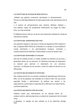 194
4.4.2 SOFTWARE DE MANEJO DE REDUNDANCIA
Software que gestiona conexiones redundantes al almacenamiento.
Permite una alta disponibilidad de los datos gestionando rutas redundantes entre el
host
y el sistema de almacenamiento para sistemas Windows, Netware y
Unix. Además mejora las prestaciones balanceando las cargas de tráfico
entre las rutas existentes.
El SANworks Secure Path es uno de los más importantes softwares de manejo de
redundancia existente.
4.4.3 SOFTWARE ADMINISTRACIÓN WEB
Una aplicación basada en web para el manejo de dispositivos SAN mediante la
web, el paquete WEB TOOLS de la Brocade es un ejemplo, el cual simplifica el
manejo

permitiendo

a

los

administradores

configurar,

monitorear

y

manejar parámetros de Switches y Fabrics desde un punto de acceso único.
4.4.4 SOFTWARE MONITOREO AVANZADO
Este tipo de software provee un análisis completo de utilización de recursos y
desempeño dentro de una estructura. El Monitoreo Avanzado de Desempeño
es

esencial

para

optimizar

el

desempeño

de

una

estructura,

maximizar la utilización de los recursos y medir los niveles de servicio en una
SAN grande.
4.4.5 SOFTWARE SEGURIDAD EN SWITCHES
Este software provee de una solución completa de seguridad para Estructuras
SAN, uno de los paquetes más utilizados es el Secure Fabric OS, que provee
seguridad

flexible

y

administración

de

políticas

que

ayudan

a

las

organizaciones a personalizar la seguridad de su SAN para sus requerimientos
y políticas específicas.
4.4.6 SOFTWARE PROTECCIÓN DE DATOS
Software

creado

para

administración

de

los

backups

dentro

de

cualquier entorno, además proporciona un sistema de recuperación de información
frente
a desastres, un ejemplo de este software es el hp OpenView Storage
Data

 