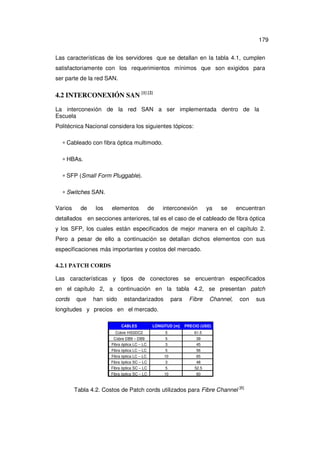 179
Las características de los servidores que se detallan en la tabla 4.1, cumplen
satisfactoriamente con los requerimientos mínimos que son exigidos para
ser parte de la red SAN.

4.2 INTERCONEXIÓN SAN [1] [2]
La interconexión de la red SAN a ser implementada dentro de la
Escuela
Politécnica Nacional considera los siguientes tópicos:
∗ Cableado con fibra óptica multimodo.
∗ HBAs.
∗ SFP (Small Form Pluggable).
∗ Switches SAN.
Varios

de

los

elementos

de

interconexión

ya

se

encuentran

detallados en secciones anteriores, tal es el caso de el cableado de fibra óptica
y los SFP, los cuales están especificados de mejor manera en el capítulo 2.
Pero a pesar de ello a continuación se detallan dichos elementos con sus
especificaciones más importantes y costos del mercado.
4.2.1 PATCH CORDS
Las características y tipos de conectores se encuentran especificados
en el capítulo 2, a continuación en la tabla 4.2, se presentan patch
cords

que

han sido

estandarizados

para

Fibre

Channel,

con

longitudes y precios en el mercado.
CABLES

LÓNGITUD [m]

PRECIO (USD)

Cobre HSSDC2

5

61.5

Cobre DB9 – DB9
Fibra óptica LC – LC

5
3

39
45

Fibra óptica LC – LC

5

56

Fibra óptica LC – LC
Fibra óptica SC – LC
Fibra óptica SC – LC

10
3
5

65
48
52.5

Fibra óptica SC – LC

10

60

Tabla 4.2. Costos de Patch cords utilizados para Fibre Channel [6]

sus

 