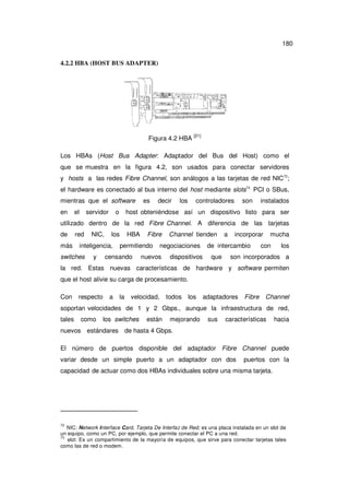 180
4.2.2 HBA (HOST BUS ADAPTER)

Figura 4.2 HBA

[21]

Los HBAs (Host Bus Adapter: Adaptador del Bus del Host) como el
que se muestra en la figura 4.2, son usados para conectar servidores
y hosts a las redes Fibre Channel, son análogos a las tarjetas de red NIC72;
el hardware es conectado al bus interno del host mediante slots73 PCI o SBus,
mientras que el software
en

el

servidor

o

es

decir

los

controladores

son

instalados

host obteniéndose así un dispositivo listo para ser

utilizado dentro de la red Fibre Channel. A diferencia de las tarjetas
de
más

red

NIC,

los

inteligencia,

switches

y

HBA

Fibre

permitiendo

censando

Channel tienden

negociaciones

nuevos

dispositivos

a

incorporar

de intercambio
que

mucha

con

los

son incorporados a

la red. Estas nuevas características de hardware y software permiten
que el host alivie su carga de procesamiento.
Con

respecto

a

la

velocidad,

todos

los

adaptadores

Fibre

Channel

soportan velocidades de 1 y 2 Gbps., aunque la infraestructura de red,
tales

como

los switches

están

mejorando

sus

características

hacia

nuevos estándares de hasta 4 Gbps.
El número de puertos disponible del adaptador Fibre Channel puede
variar desde un simple puerto a un adaptador con dos

puertos con la

capacidad de actuar como dos HBAs individuales sobre una misma tarjeta.

72

NIC: Network Interface Card, Tarjeta De Interfaz de Red; es una placa instalada en un slot de
un equipo, como un PC, por ejemplo, que permite conectar el PC a una red.
73
slot: Es un compartimiento de la mayoría de equipos, que sirve para conectar tarjetas tales
como las de red o modem.

 