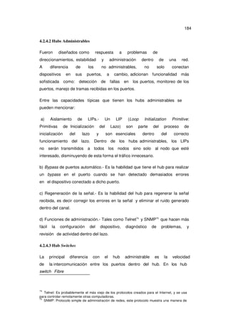 184
4.2.4.2 Hubs Administrables
Fueron

diseñados como

respuesta

a

problemas

direccionamientos, estabilidad

y

A

no administrables,

diferencia

de

dispositivos

en

sofisticada

como:

los

sus

administración

puertos,

detección

a

de

dentro

de

no

solo

cambio, adicionan
fallas

en

de
una

red.

conectan

funcionalidad

más

los puertos, monitoreo de los

puertos, manejo de tramas recibidas en los puertos.
Entre las capacidades típicas que tienen los hubs administrables se
pueden mencionar:
a)

Aislamiento

Primitivas

de

LIPs.-

de Inicialización

inicialización

del

lazo

Un
del

y

LIP
Lazo)

(Loop
son

Initialization

parte

son esenciales

del

dentro

Primitive:

proceso
del

de

correcto

funcionamiento del lazo. Dentro de los hubs administrables, los LIPs
no

serán transmitidos

a todos

los nodos

sino solo

al nodo que esté

interesado, disminuyendo de esta forma el tráfico innecesario.
b) Bypass de puertos automático.- Es la habilidad que tiene el hub para realizar
un bypass en el puerto cuando se han detectado demasiados errores
en el dispositivo conectado a dicho puerto.
c) Regeneración de la señal.- Es la habilidad del hub para regenerar la señal
recibida, es decir corregir los errores en la señal y eliminar el ruido generado
dentro del canal.
d) Funciones de administración.- Tales como Telnet74 y SNMP75 que hacen más
fácil

la

configuración

del

dispositivo,

diagnóstico

de

problemas,

y

revisión de actividad dentro del lazo.
4.2.4.3 Hub Switches
La

principal

diferencia

con

el

hub

administrable

es

la

velocidad

de

la intercomunicación entre los puertos dentro del hub. En los hub

switch Fibre

74

Telnet: Es probablemente el más viejo de los protocolos creados para el Internet, y se usa
para controlar remotamente otras computadoras.
75
SNMP: Protocolo simple de administración de redes, este protocolo muestra una manera de

 