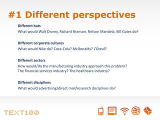#1 Different perspectives
 Different hats
 What would Walt Disney, Richard Branson, Nelson Mandela, Bill Gates do?

 Different corporate cultures
 What would Nike do? Coca-Cola? McDonalds? L’Oreal?

 Different sectors
 How would/do the manufacturing industry approach this problem?
 The financial services industry? The healthcare industry?

 Different disciplines
 What would advertising/direct mail/research disciplines do?
 