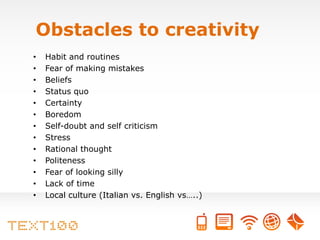 Obstacles to creativity
•   Habit and routines
•   Fear of making mistakes
•   Beliefs
•   Status quo
•   Certainty
•   Boredom
•   Self-doubt and self criticism
•   Stress
•   Rational thought
•   Politeness
•   Fear of looking silly
•   Lack of time
•   Local culture (Italian vs. English vs…..)
 