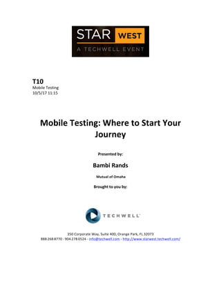  
	
  
	
  
	
  
	
  
T10	
  
Mobile	
  Testing	
  
10/5/17	
  11:15	
  
	
  
	
  
	
  
	
  
Mobile	
  Testing:	
  Where	
  to	
  Start	
  Your	
  
Journey	
  
	
  
Presented	
  by:	
  
	
  
Bambi	
  Rands	
  
	
  Mutual	
  of	
  Omaha	
  
	
  
Brought	
  to	
  you	
  by:	
  	
  
	
  	
  
	
  
	
  
	
  
	
  
	
  
350	
  Corporate	
  Way,	
  Suite	
  400,	
  Orange	
  Park,	
  FL	
  32073	
  	
  
888-­‐-­‐-­‐268-­‐-­‐-­‐8770	
  ·∙·∙	
  904-­‐-­‐-­‐278-­‐-­‐-­‐0524	
  -­‐	
  info@techwell.com	
  -­‐	
  http://www.starwest.techwell.com/	
  	
  	
  
	
  
	
  	
  
	
  
 