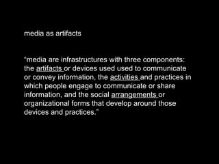 media as artifacts “ media are infrastructures with three components: the  artifacts  or devices used used to communicate or convey information, the  activities  and practices in which people engage to communicate or share information, and the social  arrangements  or organizational forms that develop around those devices and practices.” 