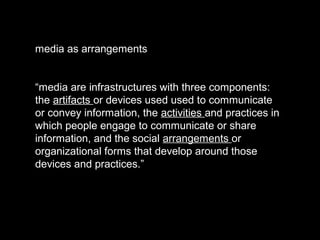 media as arrangements
“media are infrastructures with three components:
the artifacts or devices used used to communicate
or convey information, the activities and practices in
which people engage to communicate or share
information, and the social arrangements or
organizational forms that develop around those
devices and practices.”
 