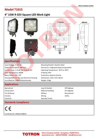 Totron Company Limited

Model T1015
4” 15W 9-32V Square LED Work Light




                                                            N
                                              O
                TR
Specifications
TO

Input Voltage: 9-32V DC                       Mounting Bracket: Stainless Steel
Power Consumption: 3W*5pcs                    Electronics: Integrated-Epoxy Encapsulated
Current Draw: 1.1A @ 12V, 0.6A @ 24V          Operating Temperature: -40˚C to +60˚C
Color Temperature: 6000K                      IP Rating: IP67
Beam Pattern: 60° / 30°                       Protections: Reverse Polarity
Housing Material: Die-cast Aluminum Housing   Dimensions: 128 x 110 x 46mm
Lens Material: PMMA(Polycarbonate)            Weight: 0.8kg

Applications
Agricultural                                  Lawn & Garden                   Off-Highway
Construction                                  Material Handling               On-Highway
Fire & Rescue                                 Military                        Recreational
Forestry                                      Mining                          Utility
Industrial                                    Specialty Trucks

Standards Compliance



Certificate No. OMA/11508052




                                              Totron Company Limited ·Guangzhou, 510070 China
                                              www.totron.com ·+8620-87768300 ·sales@totron.com
 