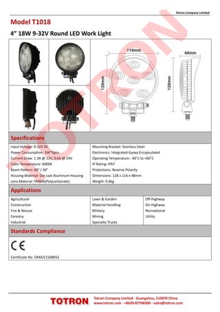 Totron Company Limited


Model T1018
4” 18W 9-32V Round LED Work Light




                                                            N
                                              O
                TR
Specifications
TO

Input Voltage: 9-32V DC                       Mounting Bracket: Stainless Steel
Power Consumption: 3W*6pcs                    Electronics: Integrated-Epoxy Encapsulated
Current Draw: 1.3A @ 12V, 0.6A @ 24V          Operating Temperature: -40˚C to +60˚C
Color Temperature: 6000K                      IP Rating: IP67
Beam Pattern: 60° / 30°                       Protections: Reverse Polarity
Housing Material: Die-cast Aluminum Housing   Dimensions: 128 x 116 x 48mm
Lens Material: PMMA(Polycarbonate)            Weight: 0.8kg

Applications
Agricultural                                  Lawn & Garden                   Off-Highway
Construction                                  Material Handling               On-Highway
Fire & Rescue                                 Military                        Recreational
Forestry                                      Mining                          Utility
Industrial                                    Specialty Trucks

Standards Compliance



Certificate No. OMA/11508052




                                              Totron Company Limited ·Guangzhou, 510070 China
                                              www.totron.com ·+8620-87768300 ·sales@totron.com
 