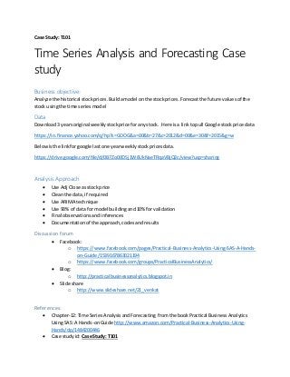 Case Study: T101
Time Series Analysis and Forecasting Case
study
Business objective:
Analyze the historical stockprices.Buildamodel onthe stockprices.Forecastthe future valuesof the
stock usingthe time seriesmodel
Data
Download3 yearsoriginal weeklystockprice foranystock. Here isa linktopull Google stockprice data
https://in.finance.yahoo.com/q/hp?s=GOOG&a=00&b=27&c=2012&d=00&e=30&f=2015&g=w
Belowisthe linkforgoogle lastone yearweeklystockpricesdata.
https://drive.google.com/file/d/0B7Zo00OSj1W6UkNaeTRqaVBjQ2c/view?usp=sharing
Analysis Approach
 Use Adj Close asstock price
 Cleanthe data,if required
 Use ARIMA technique
 Use 90% of data for model buildingand10% for validation
 Final observationsandinferences
 Documentationof the approach,codesandresults
Discussion forum
 Facebook:
o https://www.facebook.com/pages/Practical-Business-Analytics-Using-SAS-A-Hands-
on-Guide/1539167863021194
o https://www.facebook.com/groups/PracticalBusinessAnalytics/
 Blog:
o http://practicalbusinessanalytics.blogspot.in
 Slide share
o http://www.slideshare.net/21_venkat
References:
 Chapter-12:Time SeriesAnalysisandForecasting fromthe bookPractical BusinessAnalytics
UsingSAS: A Hands-onGuide http://www.amazon.com/Practical-Business-Analytics-Using-
Hands/dp/1484200446
 Case studyid: Case Study: T101
 