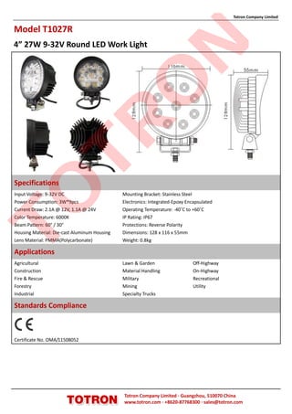 Totron Company Limited


Model T1027R
4” 27W 9-32V Round LED Work Light




                                                            N
                                              O
                TR
Specifications
TO

Input Voltage: 9-32V DC                       Mounting Bracket: Stainless Steel
Power Consumption: 3W*9pcs                    Electronics: Integrated-Epoxy Encapsulated
Current Draw: 2.1A @ 12V, 1.1A @ 24V          Operating Temperature: -40˚C to +60˚C
Color Temperature: 6000K                      IP Rating: IP67
Beam Pattern: 60° / 30°                       Protections: Reverse Polarity
Housing Material: Die-cast Aluminum Housing   Dimensions: 128 x 116 x 55mm
Lens Material: PMMA(Polycarbonate)            Weight: 0.8kg

Applications
Agricultural                                  Lawn & Garden                   Off-Highway
Construction                                  Material Handling               On-Highway
Fire & Rescue                                 Military                        Recreational
Forestry                                      Mining                          Utility
Industrial                                    Specialty Trucks

Standards Compliance



Certificate No. OMA/11508052




                                              Totron Company Limited ·Guangzhou, 510070 China
                                              www.totron.com ·+8620-87768300 ·sales@totron.com
 