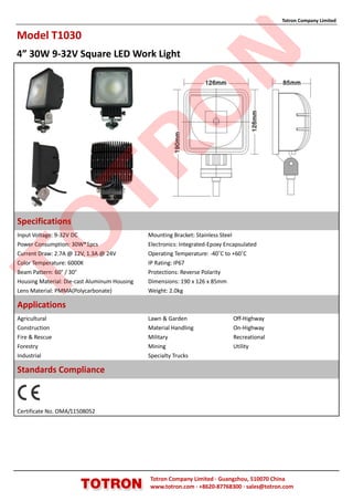 Totron Company Limited


Model T1030
4” 30W 9-32V Square LED Work Light




                                                            N
                                              O
                TR
Specifications
TO

Input Voltage: 9-32V DC                       Mounting Bracket: Stainless Steel
Power Consumption: 30W*1pcs                   Electronics: Integrated-Epoxy Encapsulated
Current Draw: 2.7A @ 12V, 1.3A @ 24V          Operating Temperature: -40˚C to +60˚C
Color Temperature: 6000K                      IP Rating: IP67
Beam Pattern: 60° / 30°                       Protections: Reverse Polarity
Housing Material: Die-cast Aluminum Housing   Dimensions: 190 x 126 x 85mm
Lens Material: PMMA(Polycarbonate)            Weight: 2.0kg

Applications
Agricultural                                  Lawn & Garden                   Off-Highway
Construction                                  Material Handling               On-Highway
Fire & Rescue                                 Military                        Recreational
Forestry                                      Mining                          Utility
Industrial                                    Specialty Trucks

Standards Compliance



Certificate No. OMA/11508052




                                              Totron Company Limited ·Guangzhou, 510070 China
                                              www.totron.com ·+8620-87768300 ·sales@totron.com
 