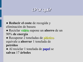 ¿P or qué?

● Reducir el coste de recogida y
eliminación de basura
● Reciclar vidrio supone un ahorro de un
90% de energía
● Recuperar 2 toneladas de plástico
equivale a ahorrar 1 tonelada de
petróleo
● Al reciclar 1 tonelada de papel se
salvan 17 árboles
 