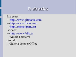 R eferencias
Imágenes:
→http://www.gifmania.com
→http://www.flickr.com
→http://openclipart.org
·Videos:
→ http://www.blip.tv
  ·Autor: Teleserra
·Sonido:
→Galeria de openOffice
 