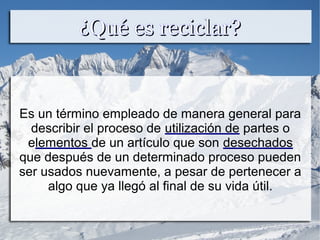 ¿Qué es reciclar?¿Qué es reciclar?
Es un término empleado de manera general para
describir el proceso de utilización de partes o
elementos de un artículo que son desechados
que después de un determinado proceso pueden
ser usados nuevamente, a pesar de pertenecer a
algo que ya llegó al final de su vida útil.
 