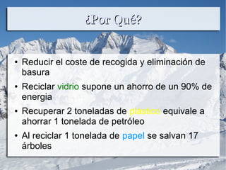 ¿Por Qué?¿Por Qué?
● Reducir el coste de recogida y eliminación de
basura
● Reciclar vidrio supone un ahorro de un 90% de
energia
● Recuperar 2 toneladas de plástico equivale a
ahorrar 1 tonelada de petróleo
● Al reciclar 1 tonelada de papel se salvan 17
árboles
 
