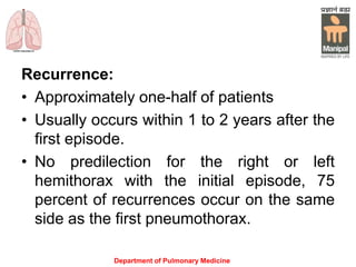 Recurrence:
• Approximately one-half of patients
• Usually occurs within 1 to 2 years after the
first episode.
• No predilection for the right or left
hemithorax with the initial episode, 75
percent of recurrences occur on the same
side as the first pneumothorax.
Department of Pulmonary Medicine
 