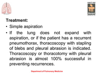 Treatment:
• Simple aspiration
• If the lung does not expand with
aspiration, or if the patient has a recurrent
pneumothorax, thoracoscopy with stapling
of blebs and pleural abrasion is indicated.
Thoracoscopy or thoracotomy with pleural
abrasion is almost 100% successful in
preventing recurrences.
Department of Pulmonary Medicine
 