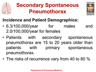 Secondary Spontaneous
Pneumothorax
Incidence and Patient Demographics:
• 6.3/100,000/year for males and
2.0/100,000/year for females
• Patients with secondary spontaneous
pneumothorax are 15 to 20 years older than
patients with primary spontaneous
pneumothorax.
• The risks of recurrence vary from 40 to 80 %
Department of Pulmonary Medicine
 