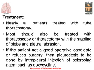Treatment:
• Nearly all patients treated with tube
thoracostomy.
• Most should also be treated with
thoracoscopy or thoracotomy with the stapling
of blebs and pleural abrasion.
• If the patient not a good operative candidate
or refuses surgery, then pleurodesis to be
done by intrapleural injection of sclerosing
agent such as doxycycline.
Department of Pulmonary Medicine
 