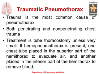 Traumatic Pneumothorax
Department of Pulmonary Medicine
• Trauma is the most common cause of
pneumothorax
• Both penetrating and nonpenetrating chest
trauma
• Treatment is tube thoracostomy unless very
small. If hemopneumothorax is present, one
chest tube placed in the superior part of the
hemithorax to evacuate air, and another
placed in the inferior part of the hemithorax to
remove blood.
 