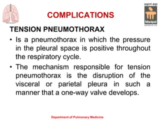 COMPLICATIONS
TENSION PNEUMOTHORAX
• Is a pneumothorax in which the pressure
in the pleural space is positive throughout
the respiratory cycle.
• The mechanism responsible for tension
pneumothorax is the disruption of the
visceral or parietal pleura in such a
manner that a one-way valve develops.
Department of Pulmonary Medicine
 
