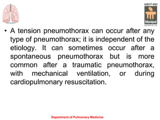 • A tension pneumothorax can occur after any
type of pneumothorax; it is independent of the
etiology. It can sometimes occur after a
spontaneous pneumothorax but is more
common after a traumatic pneumothorax,
with mechanical ventilation, or during
cardiopulmonary resuscitation.
Department of Pulmonary Medicine
 