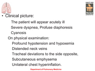 • Clinical picture:
The patient will appear acutely ill
Severe dyspnea, Profuse diaphoresis
Cyanosis
On physical examination:
Profound hypotension and hypoxemia
Distended neck veins
Tracheal deviations to the side opposite,
Subcutaneous emphysema
Unilateral chest hyperinflation.
Department of Pulmonary Medicine
 