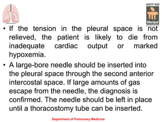 • If the tension in the pleural space is not
relieved, the patient is likely to die from
inadequate cardiac output or marked
hypoxemia.
• A large-bore needle should be inserted into
the pleural space through the second anterior
intercostal space. If large amounts of gas
escape from the needle, the diagnosis is
confirmed. The needle should be left in place
until a thoracostomy tube can be inserted.
Department of Pulmonary Medicine
 