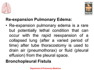 Re-expansion Pulmonary Edema:
• Re-expansion pulmonary edema is a rare
but potentially lethal condition that can
occur with the rapid reexpansion of a
collapsed lung (after a varied period of
time) after tube thoracostomy is used to
drain air (pneumothorax) or fluid (pleural
effusion) from the pleural space.
Bronchopleural Fistula
Department of Pulmonary Medicine
 
