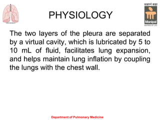 PHYSIOLOGY
The two layers of the pleura are separated
by a virtual cavity, which is lubricated by 5 to
10 mL of fluid, facilitates lung expansion,
and helps maintain lung inflation by coupling
the lungs with the chest wall.
Department of Pulmonary Medicine
 
